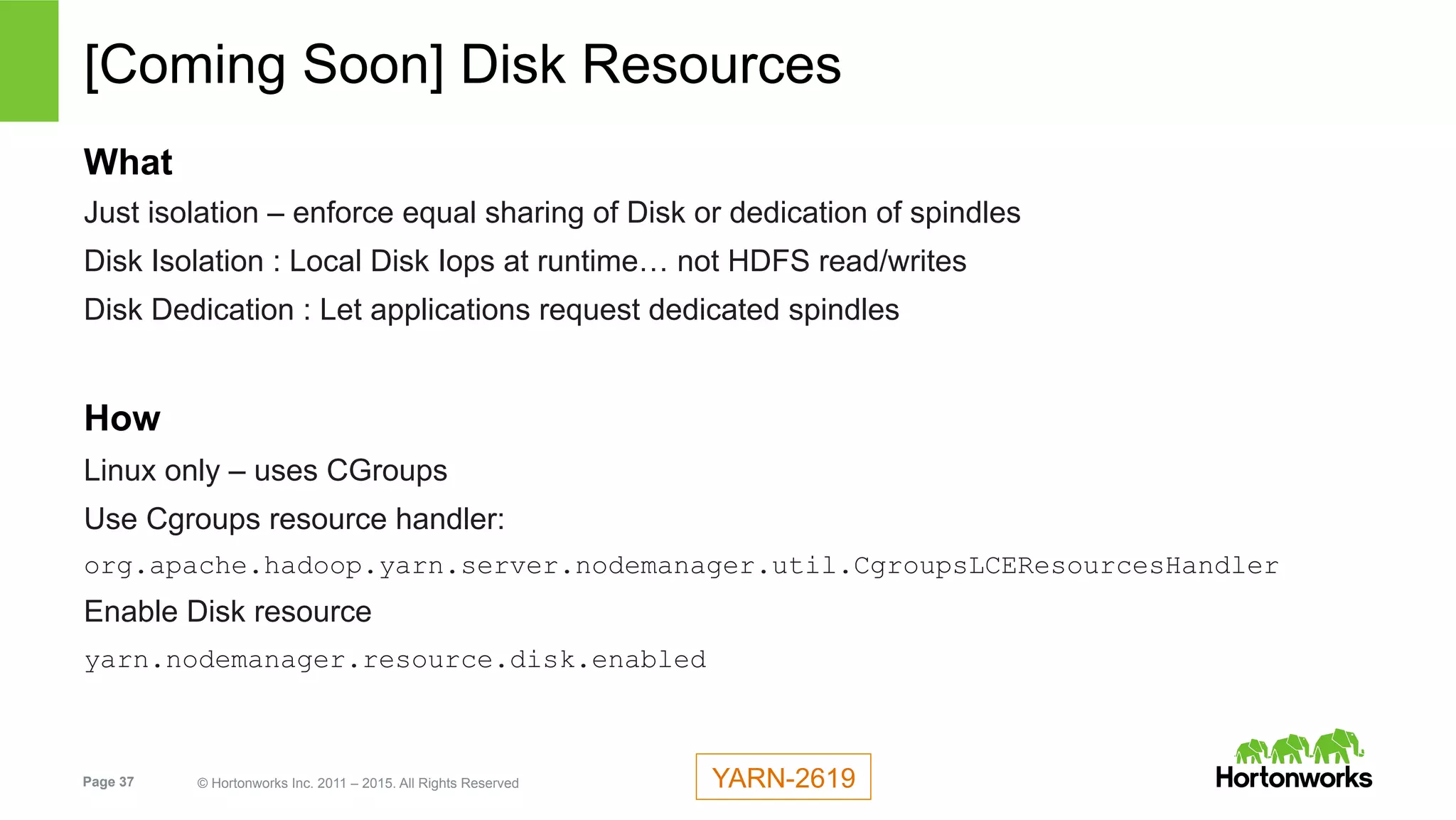 Page 37 © Hortonworks Inc. 2011 – 2015. All Rights Reserved
[Coming Soon] Disk Resources
What
Just isolation – enforce equal sharing of Disk or dedication of spindles
Disk Isolation : Local Disk Iops at runtime… not HDFS read/writes
Disk Dedication : Let applications request dedicated spindles
How
Linux only – uses CGroups
Use Cgroups resource handler:
org.apache.hadoop.yarn.server.nodemanager.util.CgroupsLCEResourcesHandler
Enable Disk resource
yarn.nodemanager.resource.disk.enabled
YARN-2619
 