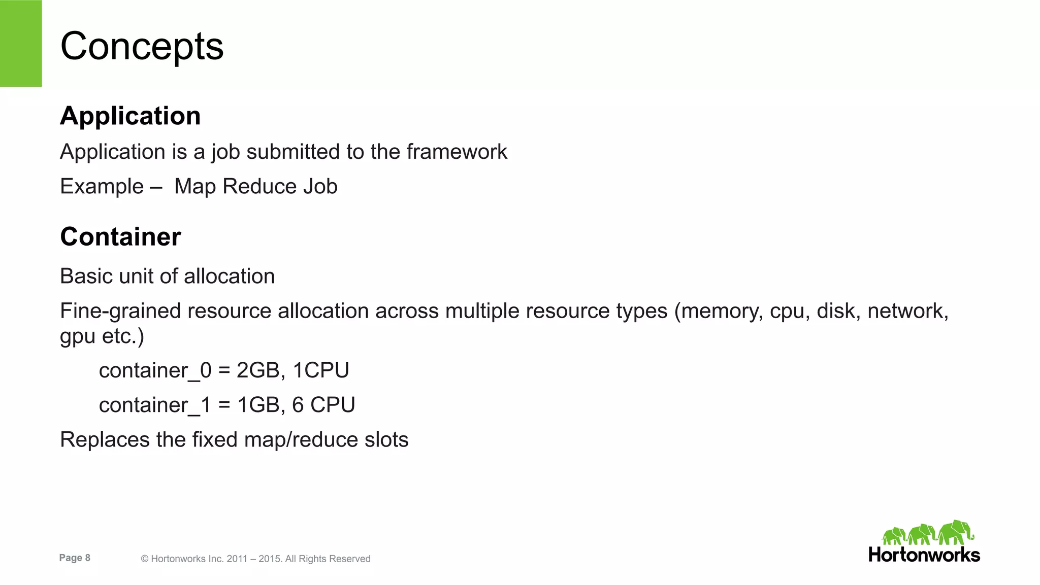 Page 8 © Hortonworks Inc. 2011 – 2015. All Rights Reserved
Concepts
Application
Application is a job submitted to the framework
Example – Map Reduce Job
Container
Basic unit of allocation
Fine-grained resource allocation across multiple resource types (memory, cpu, disk, network,
gpu etc.)
container_0 = 2GB, 1CPU
container_1 = 1GB, 6 CPU
Replaces the fixed map/reduce slots
 