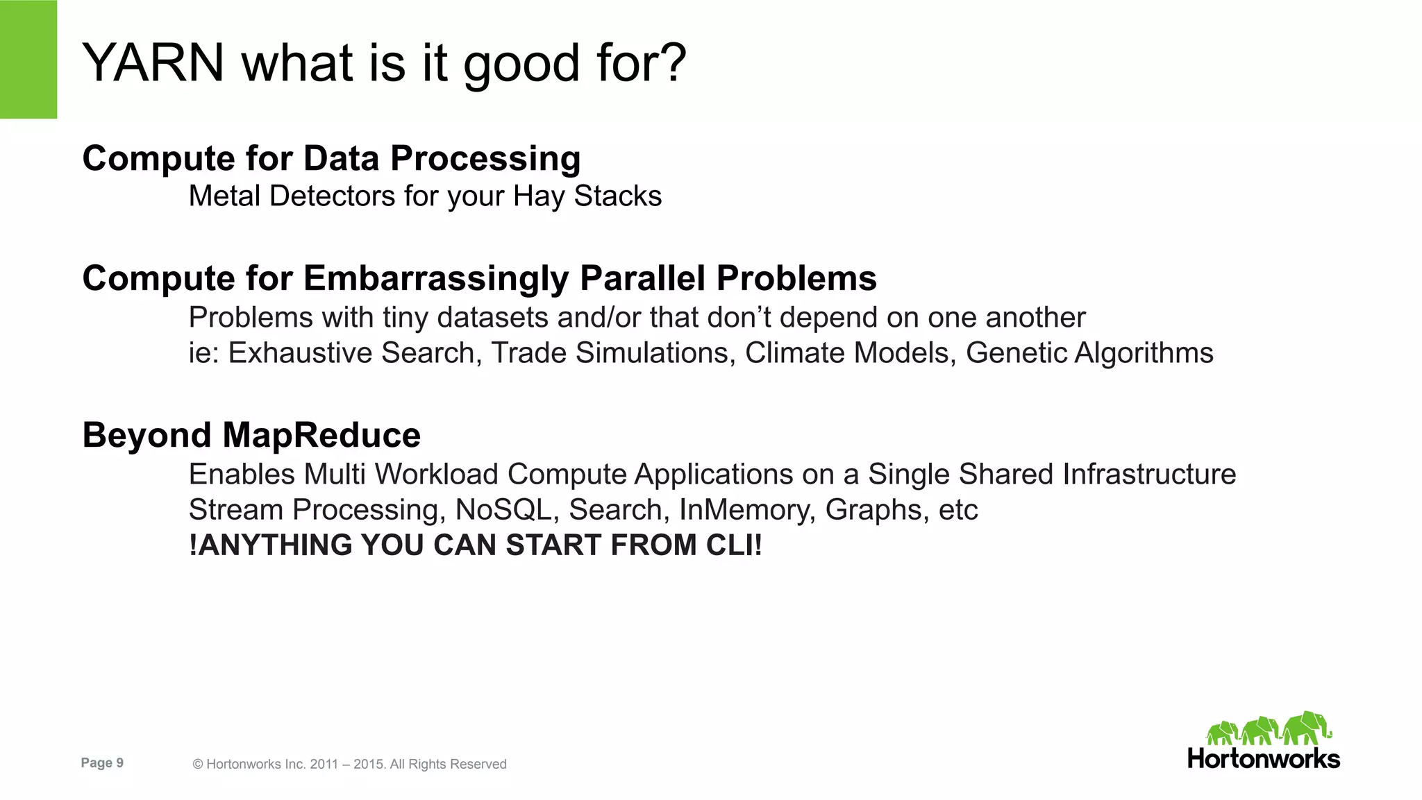 Page 9 © Hortonworks Inc. 2011 – 2015. All Rights Reserved
YARN what is it good for?
Compute for Data Processing
Metal Detectors for your Hay Stacks
Compute for Embarrassingly Parallel Problems
Problems with tiny datasets and/or that don’t depend on one another
ie: Exhaustive Search, Trade Simulations, Climate Models, Genetic Algorithms
Beyond MapReduce
Enables Multi Workload Compute Applications on a Single Shared Infrastructure
Stream Processing, NoSQL, Search, InMemory, Graphs, etc
!ANYTHING YOU CAN START FROM CLI!
 