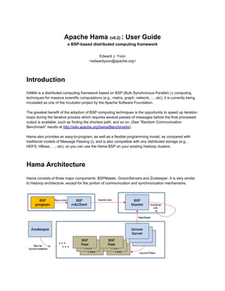 Apache Hama (v0.2) : User Guide
                          a BSP-based distributed computing framework

                                              Edward J. Yoon
                                         <edwardyoon@apache.org>

* Thanks to reviewers (Tommaso, Franklin, Filipe, and all the Hama developer team members).




Introduction
HAMA is a distributed computing framework based on BSP (Bulk Synchronous Parallel) [1] computing
techniques for massive scientific computations (e.g., matrix, graph, network, ..., etc), it is currently being
incubated as one of the incubator project by the Apache Software Foundation.

The greatest benefit of the adoption of BSP computing techniques is the opportunity to speed up iteration
loops during the iterative process which requires several passes of messages before the final processed
output is available, such as finding the shortest path, and so on. (See “Random Communication
Benchmark” results at http://wiki.apache.org/hama/Benchmarks)

Hama also provides an easy-to-program, as well as a flexible programming model, as compared with
traditional models of Message Passing [2], and is also compatible with any distributed storage (e.g.,
HDFS, HBase, …, etc), so you can use the Hama BSP on your existing Hadoop clusters.




Hama Architecture
Hama consists of three major components: BSPMaster, GroomServers and Zookeeper. It is very similar
to Hadoop architecture, except for the portion of communication and synchronization mechanisms.
 