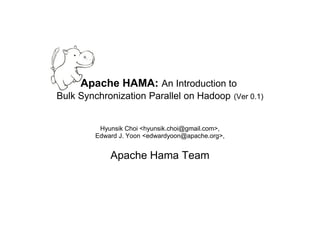 Apache HAMA: An Introduction to
Bulk Synchronization Parallel on Hadoop           (Ver 0.1)



         Hyunsik Choi <hyunsik.choi@gmail.com>,
        Edward J. Yoon <edwardyoon@apache.org>,


            Apache Hama Team
 