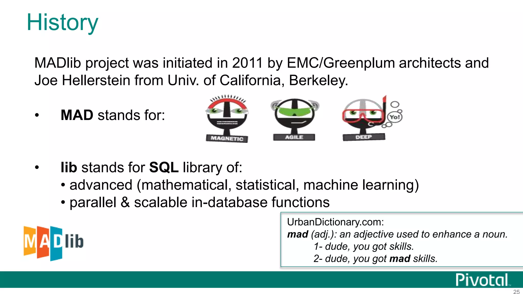 25
History
MADlib project was initiated in 2011 by EMC/Greenplum architects and
Joe Hellerstein from Univ. of California, Berkeley.
• MAD stands for:
• lib stands for SQL library of:
• advanced (mathematical, statistical, machine learning)
• parallel & scalable in-database functions
UrbanDictionary.com:
mad (adj.): an adjective used to enhance a noun.
1- dude, you got skills.
2- dude, you got mad skills.
 
