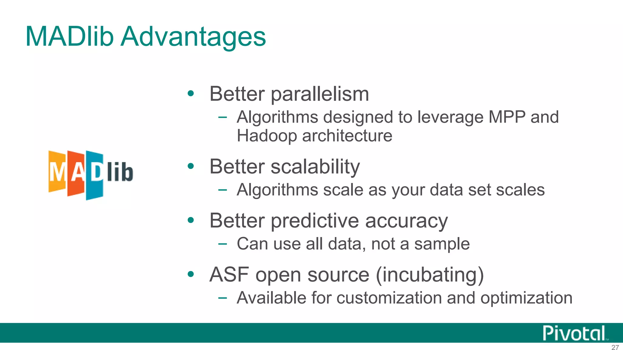 27
MADlib Advantages
 Better parallelism
– Algorithms designed to leverage MPP and
Hadoop architecture
 Better scalability
– Algorithms scale as your data set scales
 Better predictive accuracy
– Can use all data, not a sample
 ASF open source (incubating)
– Available for customization and optimization
 