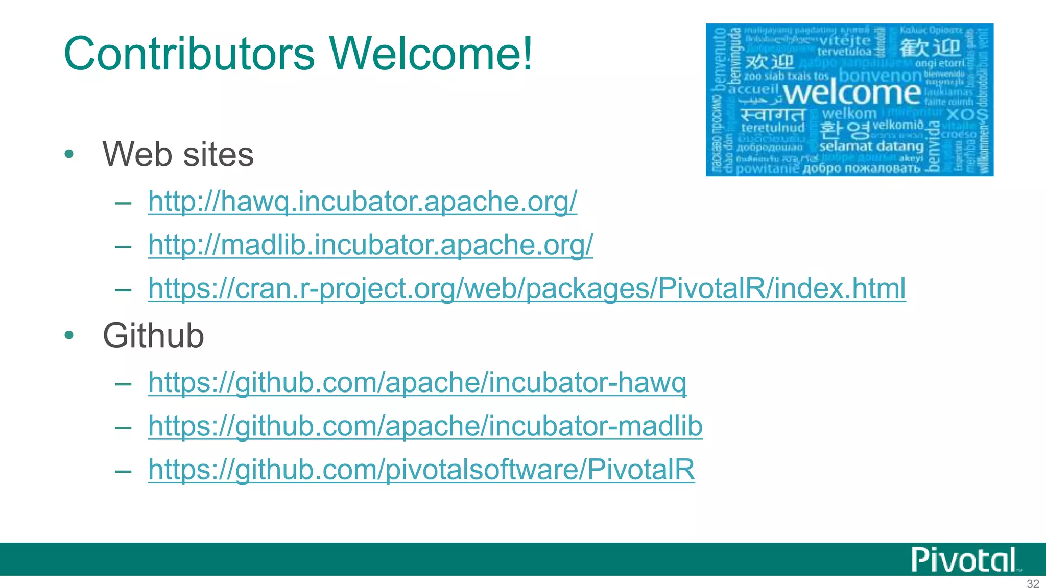 32
Contributors Welcome!
• Web sites
– http://hawq.incubator.apache.org/
– http://madlib.incubator.apache.org/
– https://cran.r-project.org/web/packages/PivotalR/index.html
• Github
– https://github.com/apache/incubator-hawq
– https://github.com/apache/incubator-madlib
– https://github.com/pivotalsoftware/PivotalR
 
