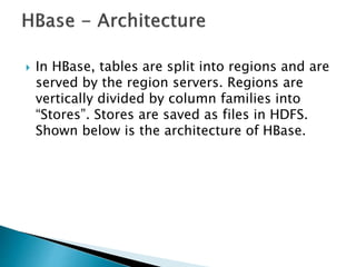  In HBase, tables are split into regions and are
served by the region servers. Regions are
vertically divided by column families into
“Stores”. Stores are saved as files in HDFS.
Shown below is the architecture of HBase.
 