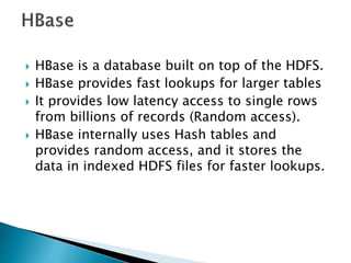  HBase is a database built on top of the HDFS.
 HBase provides fast lookups for larger tables
 It provides low latency access to single rows
from billions of records (Random access).
 HBase internally uses Hash tables and
provides random access, and it stores the
data in indexed HDFS files for faster lookups.
 