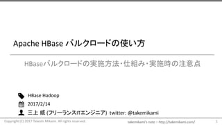 takemikami’s note – http://takemikami.com/
三上 威 (フリーランスITエンジニア) twitter: @takemikami
Apache HBase バルクロードの使い方
HBaseバルクロードの実施方法・仕組み・実施時の注意点
1
HBase Hadoop
2017/2/14
Copyright (C) 2017 Takeshi Mikami. All rights reserved.
 