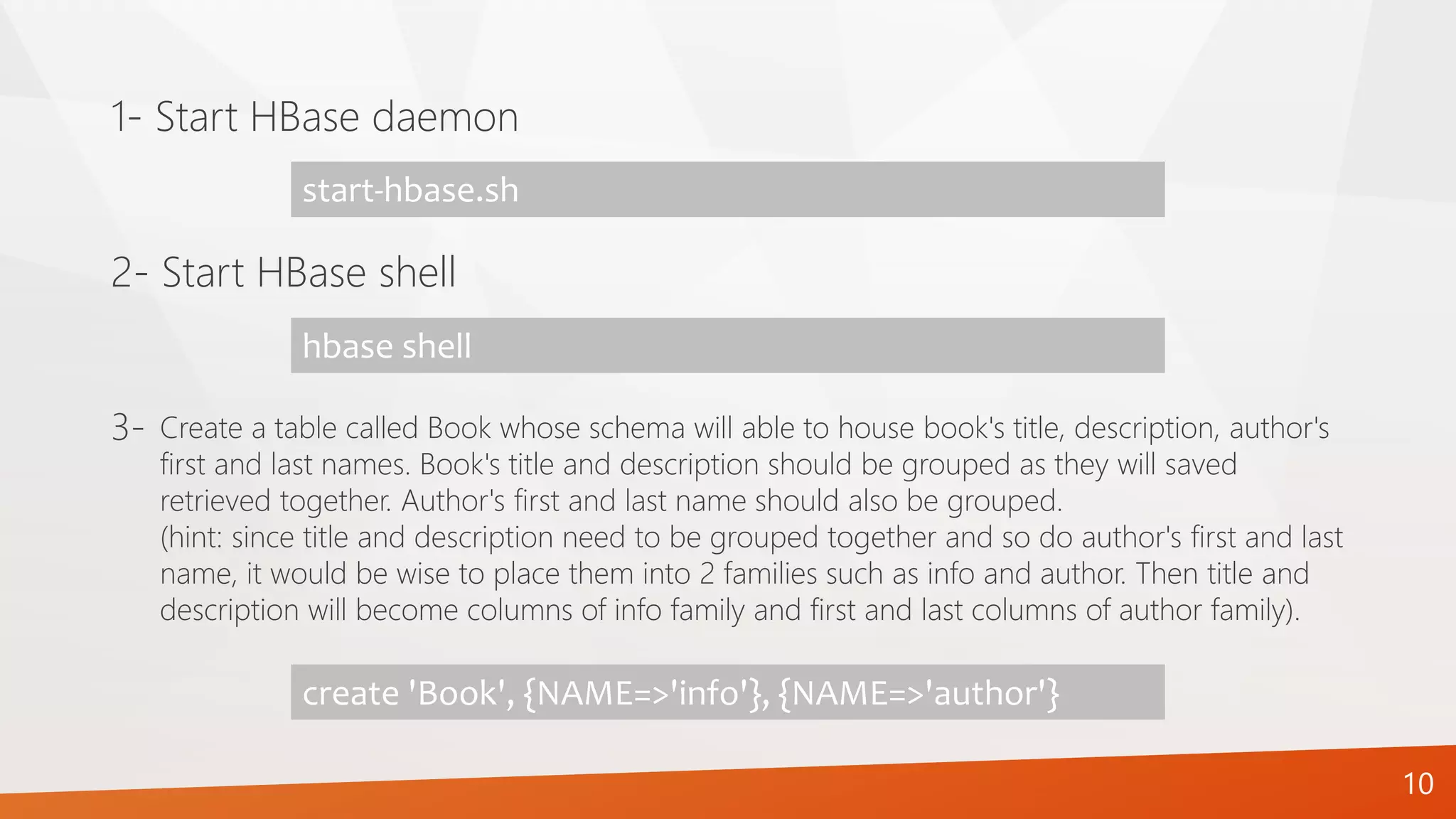 1- Start HBase daemon
start-hbase.sh
2- Start HBase shell
hbase shell
10
Create a table called Book whose schema will able to house book's title, description, author's
first and last names. Book's title and description should be grouped as they will saved
retrieved together. Author's first and last name should also be grouped.
(hint: since title and description need to be grouped together and so do author's first and last
name, it would be wise to place them into 2 families such as info and author. Then title and
description will become columns of info family and first and last columns of author family).
3-
create 'Book', {NAME=>'info'}, {NAME=>'author'}
 