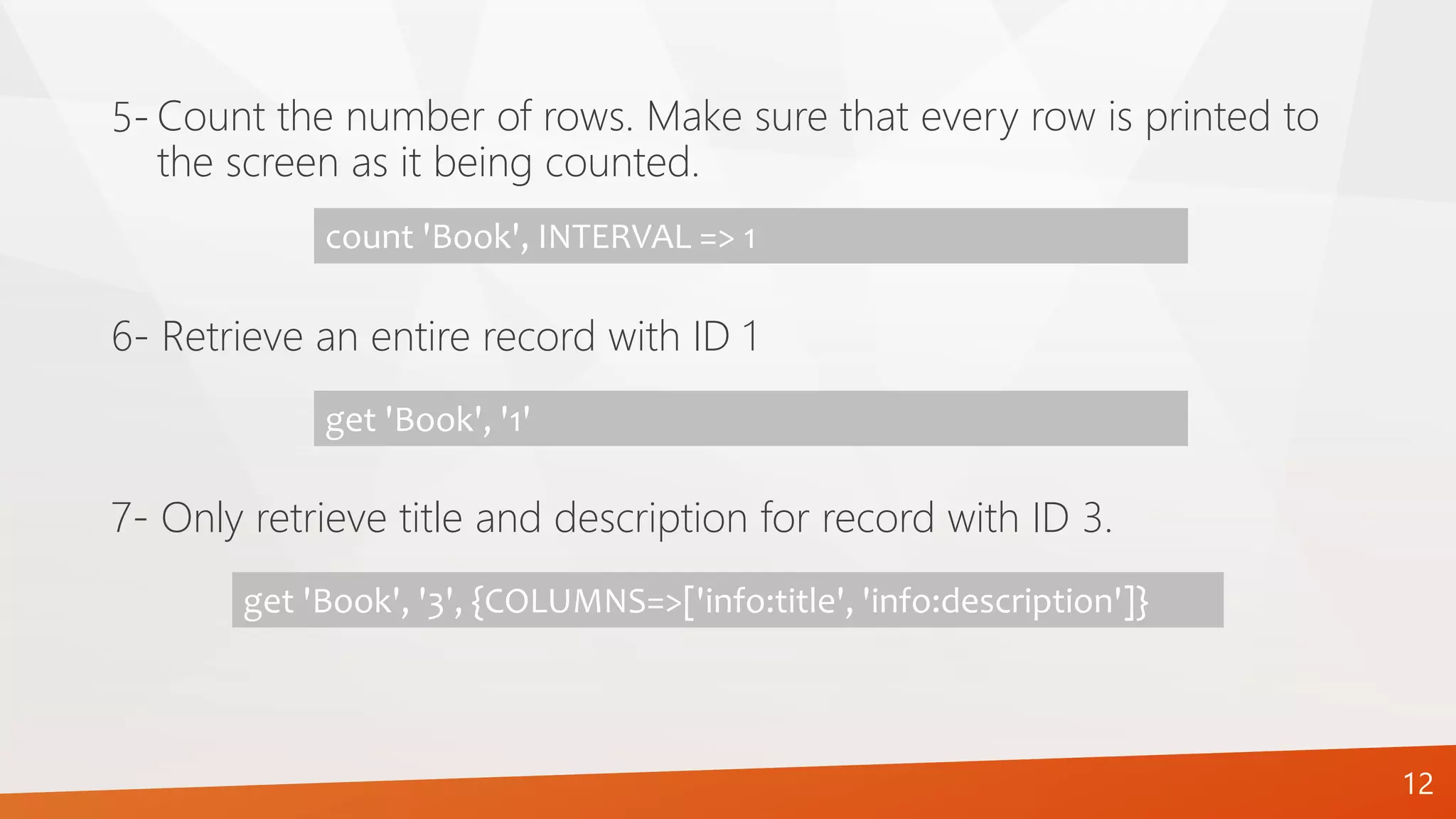 12
Count the number of rows. Make sure that every row is printed to
the screen as it being counted.
5-
count 'Book', INTERVAL => 1
6- Retrieve an entire record with ID 1
get 'Book', '1'
7- Only retrieve title and description for record with ID 3.
get 'Book', '3', {COLUMNS=>['info:title', 'info:description']}
 