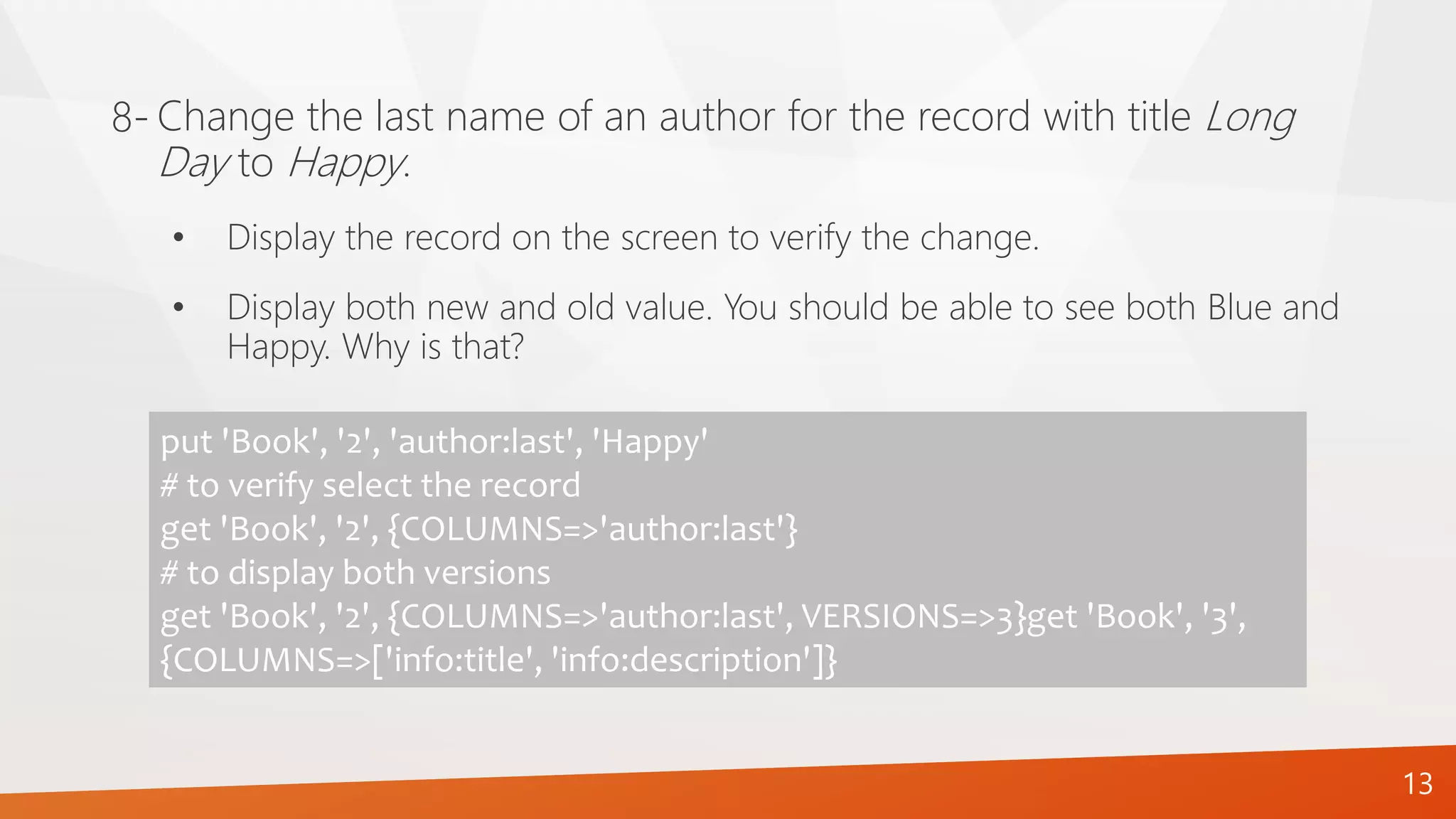 13
Change the last name of an author for the record with title Long
Day to Happy.
8-
put 'Book', '2', 'author:last', 'Happy'
# to verify select the record
get 'Book', '2', {COLUMNS=>'author:last'}
# to display both versions
get 'Book', '2', {COLUMNS=>'author:last', VERSIONS=>3}get 'Book', '3',
{COLUMNS=>['info:title', 'info:description']}
• Display the record on the screen to verify the change.
• Display both new and old value. You should be able to see both Blue and
Happy. Why is that?
 