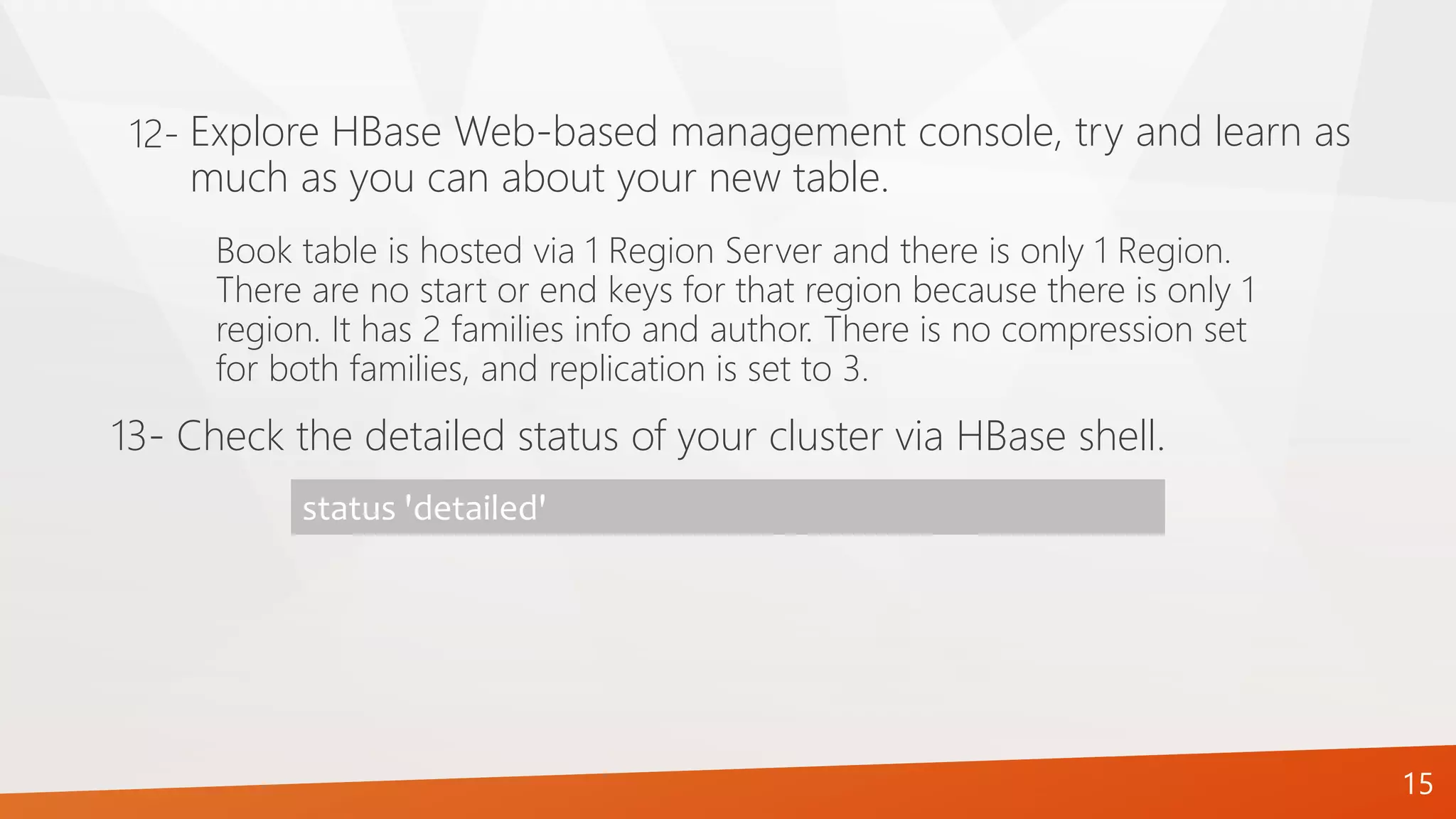 15
Book table is hosted via 1 Region Server and there is only 1 Region.
There are no start or end keys for that region because there is only 1
region. It has 2 families info and author. There is no compression set
for both families, and replication is set to 3.
13- Check the detailed status of your cluster via HBase shell.
status 'detailed'
Explore HBase Web-based management console, try and learn as
much as you can about your new table.
12-
 