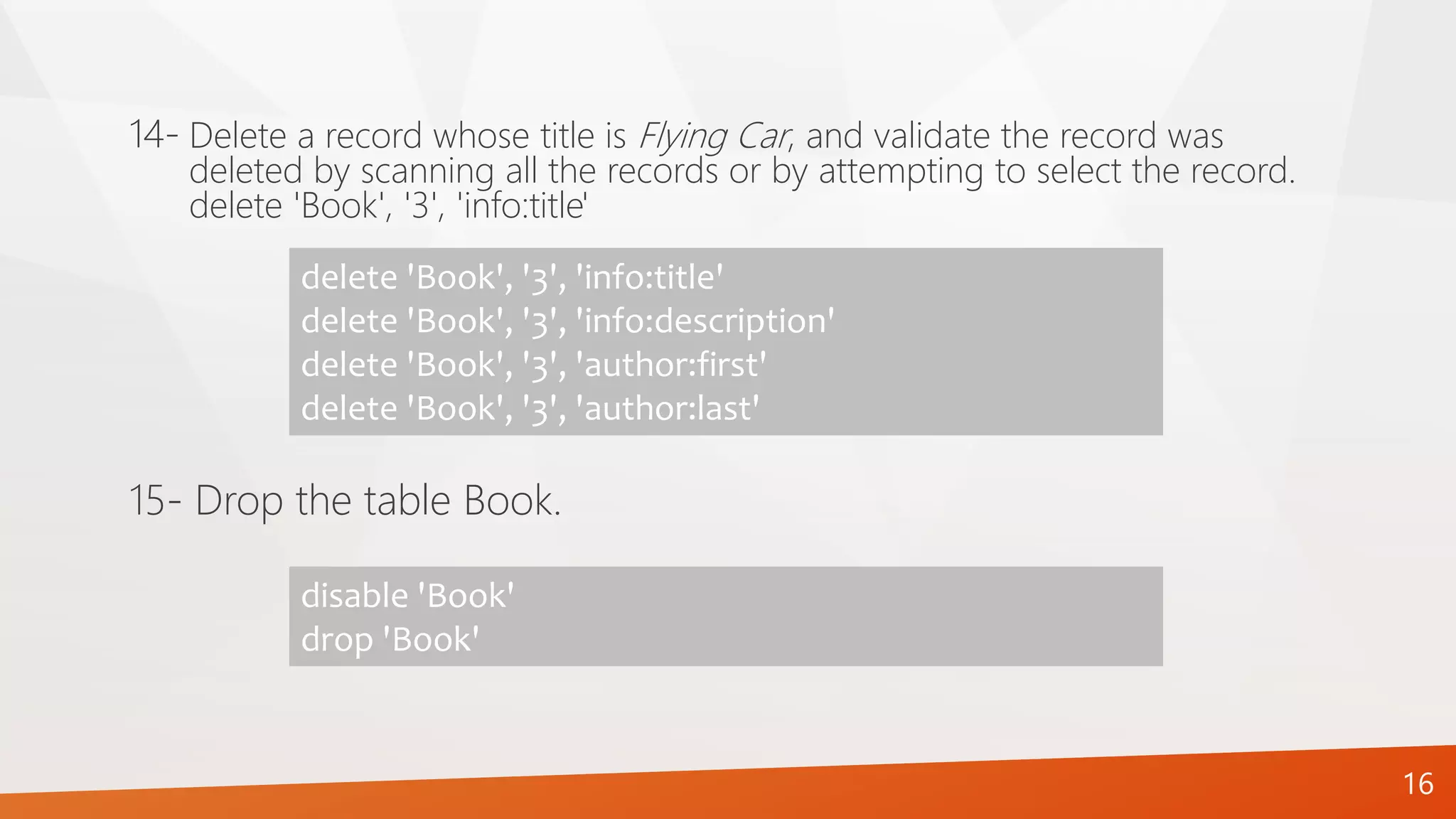 16
Delete a record whose title is Flying Car, and validate the record was
deleted by scanning all the records or by attempting to select the record.
delete 'Book', '3', 'info:title'
14-
delete 'Book', '3', 'info:title'
delete 'Book', '3', 'info:description'
delete 'Book', '3', 'author:first'
delete 'Book', '3', 'author:last'
15- Drop the table Book.
disable 'Book'
drop 'Book'
 