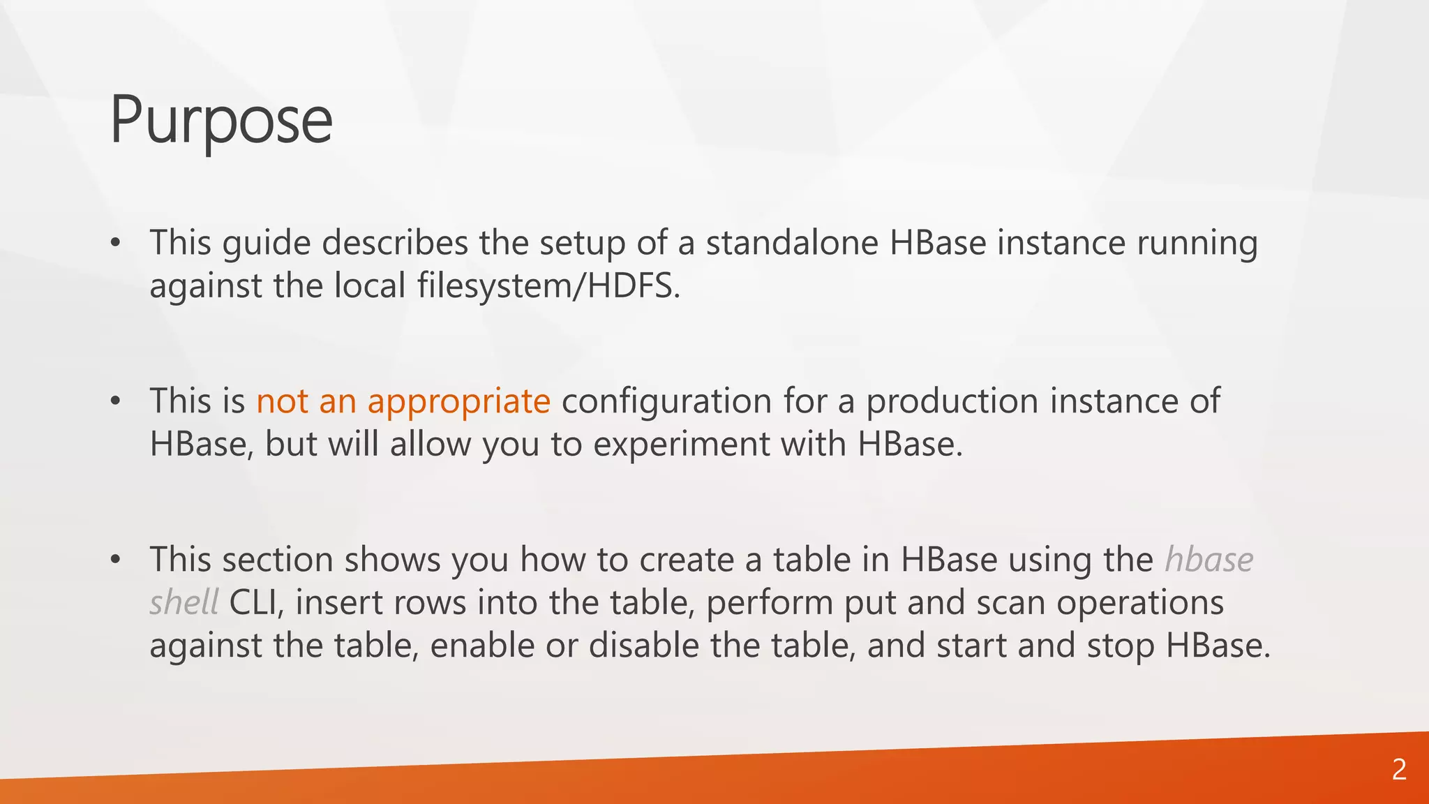 Purpose
• This guide describes the setup of a standalone HBase instance running
against the local filesystem/HDFS.
• This is not an appropriate configuration for a production instance of
HBase, but will allow you to experiment with HBase.
• This section shows you how to create a table in HBase using the hbase
shell CLI, insert rows into the table, perform put and scan operations
against the table, enable or disable the table, and start and stop HBase.
2
 