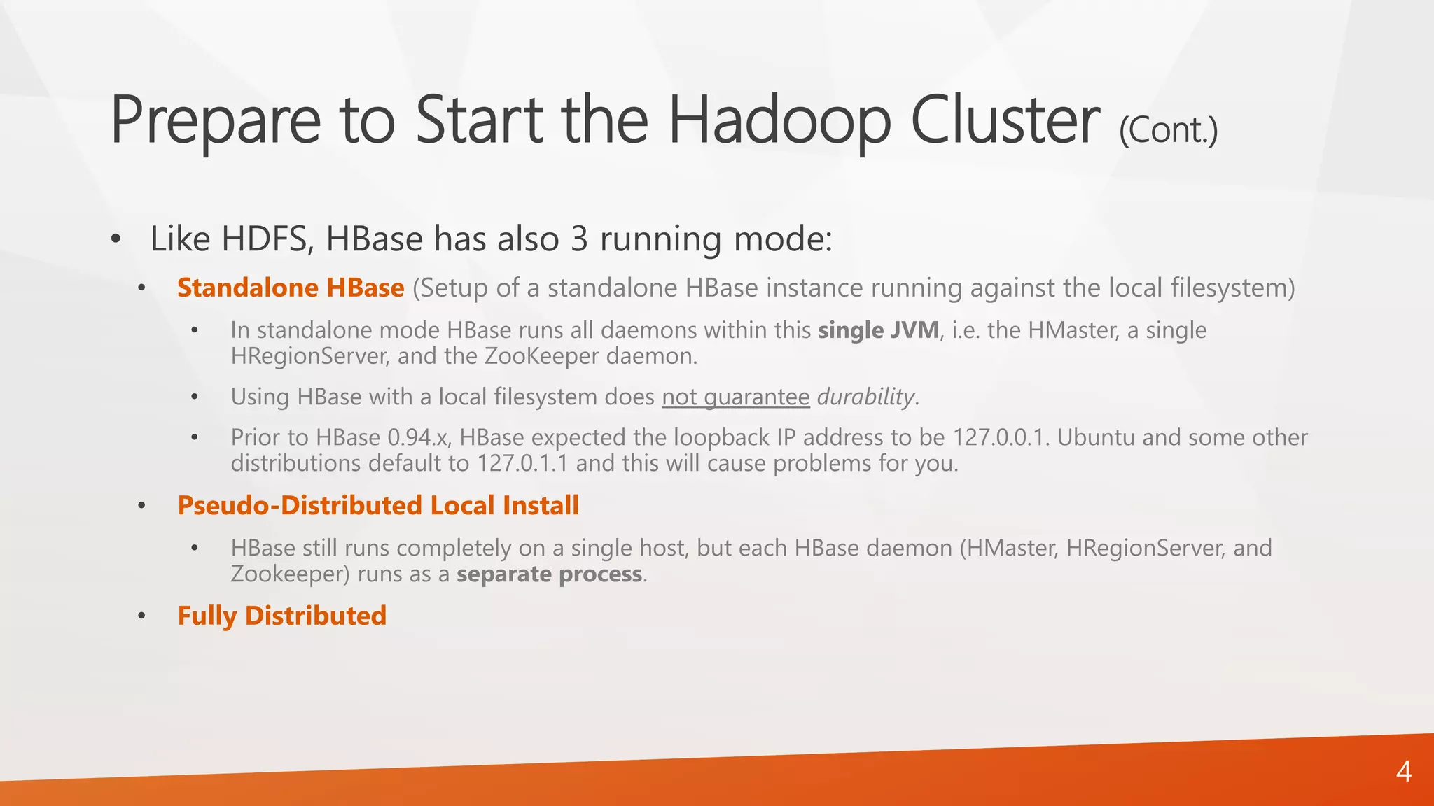 Prepare to Start the Hadoop Cluster (Cont.)
• Like HDFS, HBase has also 3 running mode:
• Standalone HBase (Setup of a standalone HBase instance running against the local filesystem)
• In standalone mode HBase runs all daemons within this single JVM, i.e. the HMaster, a single
HRegionServer, and the ZooKeeper daemon.
• Using HBase with a local filesystem does not guarantee durability.
• Prior to HBase 0.94.x, HBase expected the loopback IP address to be 127.0.0.1. Ubuntu and some other
distributions default to 127.0.1.1 and this will cause problems for you.
• Pseudo-Distributed Local Install
• HBase still runs completely on a single host, but each HBase daemon (HMaster, HRegionServer, and
Zookeeper) runs as a separate process.
• Fully Distributed
4
 