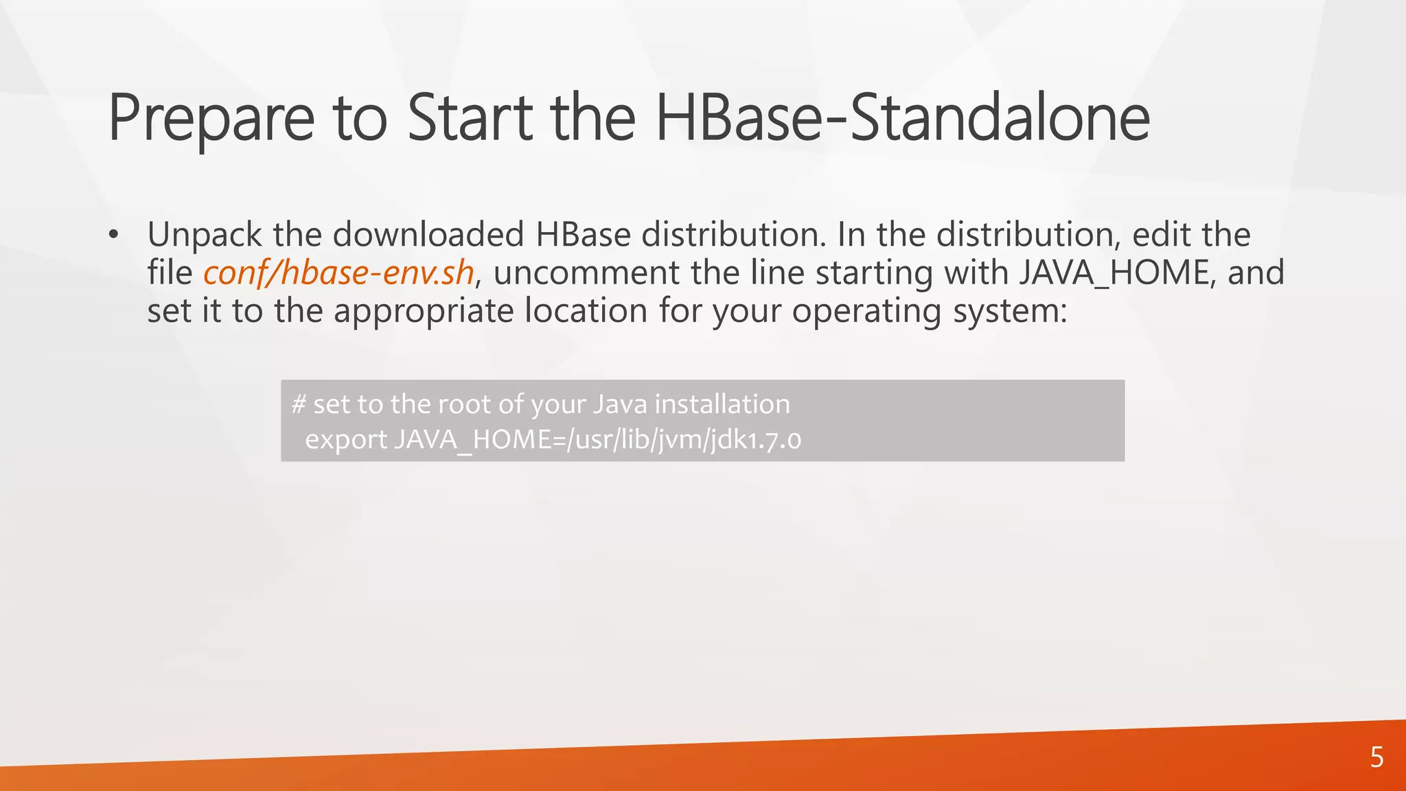 Prepare to Start the HBase-Standalone
• Unpack the downloaded HBase distribution. In the distribution, edit the
file conf/hbase-env.sh, uncomment the line starting with JAVA_HOME, and
set it to the appropriate location for your operating system:
# set to the root of your Java installation
export JAVA_HOME=/usr/lib/jvm/jdk1.7.0
5
 
