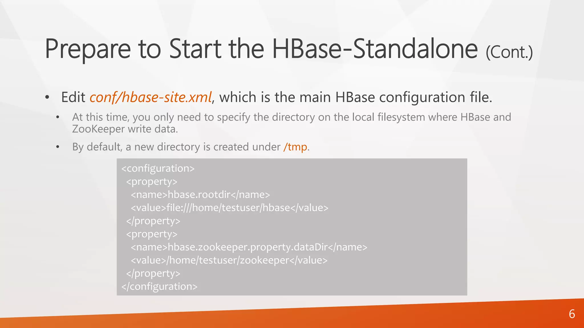 Prepare to Start the HBase-Standalone (Cont.)
• Edit conf/hbase-site.xml, which is the main HBase configuration file.
• At this time, you only need to specify the directory on the local filesystem where HBase and
ZooKeeper write data.
• By default, a new directory is created under /tmp.
<configuration>
<property>
<name>hbase.rootdir</name>
<value>file:///home/testuser/hbase</value>
</property>
<property>
<name>hbase.zookeeper.property.dataDir</name>
<value>/home/testuser/zookeeper</value>
</property>
</configuration>
6
 