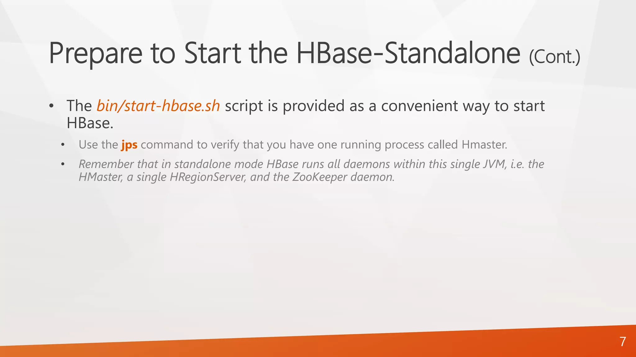 Prepare to Start the HBase-Standalone (Cont.)
• The bin/start-hbase.sh script is provided as a convenient way to start
HBase.
• Use the jps command to verify that you have one running process called Hmaster.
• Remember that in standalone mode HBase runs all daemons within this single JVM, i.e. the
HMaster, a single HRegionServer, and the ZooKeeper daemon.
7
 