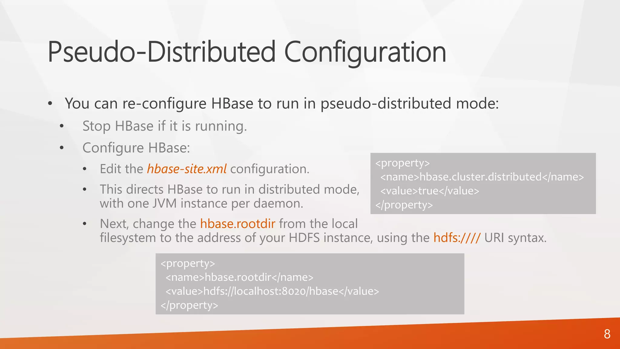 Pseudo-Distributed Configuration
• You can re-configure HBase to run in pseudo-distributed mode:
• Stop HBase if it is running.
• Configure HBase:
• Edit the hbase-site.xml configuration.
• This directs HBase to run in distributed mode,
with one JVM instance per daemon.
• Next, change the hbase.rootdir from the local
filesystem to the address of your HDFS instance, using the hdfs://// URI syntax.
<property>
<name>hbase.cluster.distributed</name>
<value>true</value>
</property>
8
<property>
<name>hbase.rootdir</name>
<value>hdfs://localhost:8020/hbase</value>
</property>
 