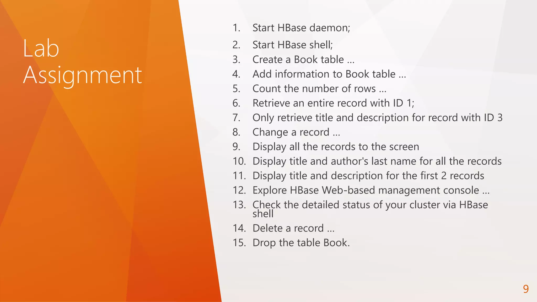 Lab
Assignment
1. Start HBase daemon;
2. Start HBase shell;
3. Create a Book table …
4. Add information to Book table …
5. Count the number of rows …
6. Retrieve an entire record with ID 1;
7. Only retrieve title and description for record with ID 3
8. Change a record …
9. Display all the records to the screen
10. Display title and author's last name for all the records
11. Display title and description for the first 2 records
12. Explore HBase Web-based management console …
13. Check the detailed status of your cluster via HBase
shell
14. Delete a record …
15. Drop the table Book.
9
 
