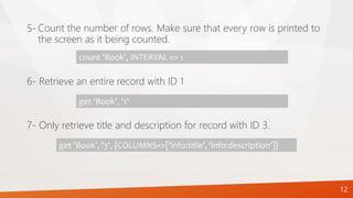 12
Count the number of rows. Make sure that every row is printed to
the screen as it being counted.
5-
count 'Book', INTERVAL => 1
6- Retrieve an entire record with ID 1
get 'Book', '1'
7- Only retrieve title and description for record with ID 3.
get 'Book', '3', {COLUMNS=>['info:title', 'info:description']}
 