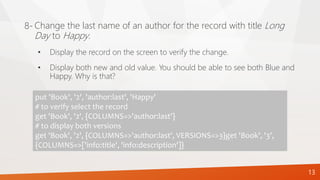 13
Change the last name of an author for the record with title Long
Day to Happy.
8-
put 'Book', '2', 'author:last', 'Happy'
# to verify select the record
get 'Book', '2', {COLUMNS=>'author:last'}
# to display both versions
get 'Book', '2', {COLUMNS=>'author:last', VERSIONS=>3}get 'Book', '3',
{COLUMNS=>['info:title', 'info:description']}
• Display the record on the screen to verify the change.
• Display both new and old value. You should be able to see both Blue and
Happy. Why is that?
 