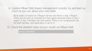15
Book table is hosted via 1 Region Server and there is only 1 Region.
There are no start or end keys for that region because there is only 1
region. It has 2 families info and author. There is no compression set
for both families, and replication is set to 3.
13- Check the detailed status of your cluster via HBase shell.
status 'detailed'
Explore HBase Web-based management console, try and learn as
much as you can about your new table.
12-
 