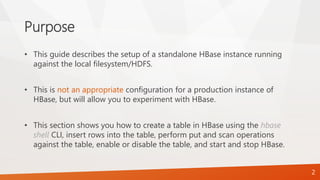 Purpose
• This guide describes the setup of a standalone HBase instance running
against the local filesystem/HDFS.
• This is not an appropriate configuration for a production instance of
HBase, but will allow you to experiment with HBase.
• This section shows you how to create a table in HBase using the hbase
shell CLI, insert rows into the table, perform put and scan operations
against the table, enable or disable the table, and start and stop HBase.
2
 