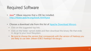 Required Software
• Java™ HBase requires that a JDK be installed.
http://hbase.apache.org/book.html#java
• Choose a download site from this list of Apache Download Mirrors.
• Click on the suggested top link.
• Click on the folder named stable and then download the binary file that ends
in .tar.gz to your local filesystem.
• Be sure to choose the version that corresponds with the version of Hadoop you
are likely to use later. (hbase-0.98.3-hadoop2-bin.tar.gz.)
3
 