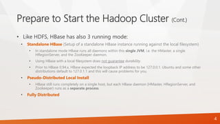 Prepare to Start the Hadoop Cluster (Cont.)
• Like HDFS, HBase has also 3 running mode:
• Standalone HBase (Setup of a standalone HBase instance running against the local filesystem)
• In standalone mode HBase runs all daemons within this single JVM, i.e. the HMaster, a single
HRegionServer, and the ZooKeeper daemon.
• Using HBase with a local filesystem does not guarantee durability.
• Prior to HBase 0.94.x, HBase expected the loopback IP address to be 127.0.0.1. Ubuntu and some other
distributions default to 127.0.1.1 and this will cause problems for you.
• Pseudo-Distributed Local Install
• HBase still runs completely on a single host, but each HBase daemon (HMaster, HRegionServer, and
Zookeeper) runs as a separate process.
• Fully Distributed
4
 