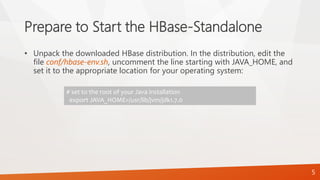 Prepare to Start the HBase-Standalone
• Unpack the downloaded HBase distribution. In the distribution, edit the
file conf/hbase-env.sh, uncomment the line starting with JAVA_HOME, and
set it to the appropriate location for your operating system:
# set to the root of your Java installation
export JAVA_HOME=/usr/lib/jvm/jdk1.7.0
5
 