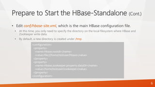 Prepare to Start the HBase-Standalone (Cont.)
• Edit conf/hbase-site.xml, which is the main HBase configuration file.
• At this time, you only need to specify the directory on the local filesystem where HBase and
ZooKeeper write data.
• By default, a new directory is created under /tmp.
<configuration>
<property>
<name>hbase.rootdir</name>
<value>file:///home/testuser/hbase</value>
</property>
<property>
<name>hbase.zookeeper.property.dataDir</name>
<value>/home/testuser/zookeeper</value>
</property>
</configuration>
6
 