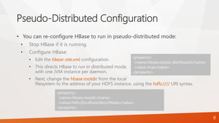 Pseudo-Distributed Configuration
• You can re-configure HBase to run in pseudo-distributed mode:
• Stop HBase if it is running.
• Configure HBase:
• Edit the hbase-site.xml configuration.
• This directs HBase to run in distributed mode,
with one JVM instance per daemon.
• Next, change the hbase.rootdir from the local
filesystem to the address of your HDFS instance, using the hdfs://// URI syntax.
<property>
<name>hbase.cluster.distributed</name>
<value>true</value>
</property>
8
<property>
<name>hbase.rootdir</name>
<value>hdfs://localhost:8020/hbase</value>
</property>
 