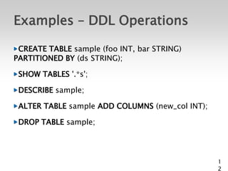 Examples – DDL Operations

 CREATE TABLE sample (foo INT, bar STRING)
PARTITIONED BY (ds STRING);

 SHOW TABLES '.*s';

 DESCRIBE sample;

 ALTER TABLE sample ADD COLUMNS (new_col INT);

 DROP TABLE sample;




                                                 1
                                                 2
 