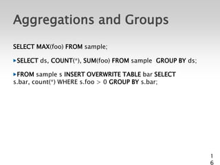 Aggregations and Groups
SELECT MAX(foo) FROM sample;

 SELECT ds, COUNT(*), SUM(foo) FROM sample GROUP BY ds;

 FROM sample s INSERT OVERWRITE TABLE bar SELECT
s.bar, count(*) WHERE s.foo > 0 GROUP BY s.bar;




                                                          1
                                                          6
 
