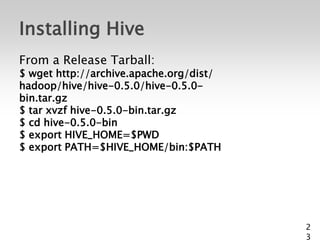 Installing Hive
From a Release Tarball:
$ wget http://archive.apache.org/dist/
hadoop/hive/hive-0.5.0/hive-0.5.0-
bin.tar.gz
$ tar xvzf hive-0.5.0-bin.tar.gz
$ cd hive-0.5.0-bin
$ export HIVE_HOME=$PWD
$ export PATH=$HIVE_HOME/bin:$PATH




                                         2
                                         3
 