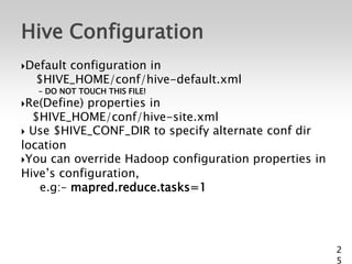 Hive Configuration
Default
       configuration in
  $HIVE_HOME/conf/hive-default.xml
   – DO NOT TOUCH THIS FILE!
Re(Define) properties in
  $HIVE_HOME/conf/hive-site.xml
 Use $HIVE_CONF_DIR to specify alternate conf dir
location
You can override Hadoop configuration properties in
Hive’s configuration,
   e.g:– mapred.reduce.tasks=1




                                                       2
                                                       5
 