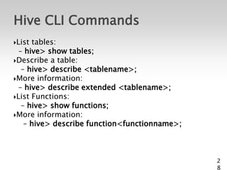 Hive CLI Commands
List tables:
  – hive> show tables;
Describe a table:
   – hive> describe <tablename>;
More information:
  – hive> describe extended <tablename>;
List Functions:
   – hive> show functions;
More information:
    – hive> describe function<functionname>;



                                               2
                                               8
 