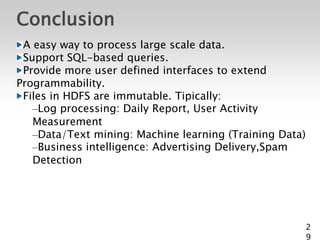 Conclusion
 A easy way to process large scale data.
 Support SQL-based queries.
 Provide more user defined interfaces to extend
Programmability.
 Files in HDFS are immutable. Tipically:
   –Log processing: Daily Report, User Activity
   Measurement
   –Data/Text mining: Machine learning (Training Data)
   –Business intelligence: Advertising Delivery,Spam
   Detection




                                                         2
                                                         9
 