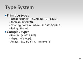 Type System
Primitive types
 –Integers:TINYINT, SMALLINT, INT, BIGINT.
 –Boolean: BOOLEAN.
 –Floating point numbers: FLOAT, DOUBLE .
 –String: STRING.
Complex types
 –Structs: {a INT; b INT}.
 –Maps: M['group'].
 –Arrays: ['a', 'b', 'c'], A[1] returns 'b'.




                                               9
 