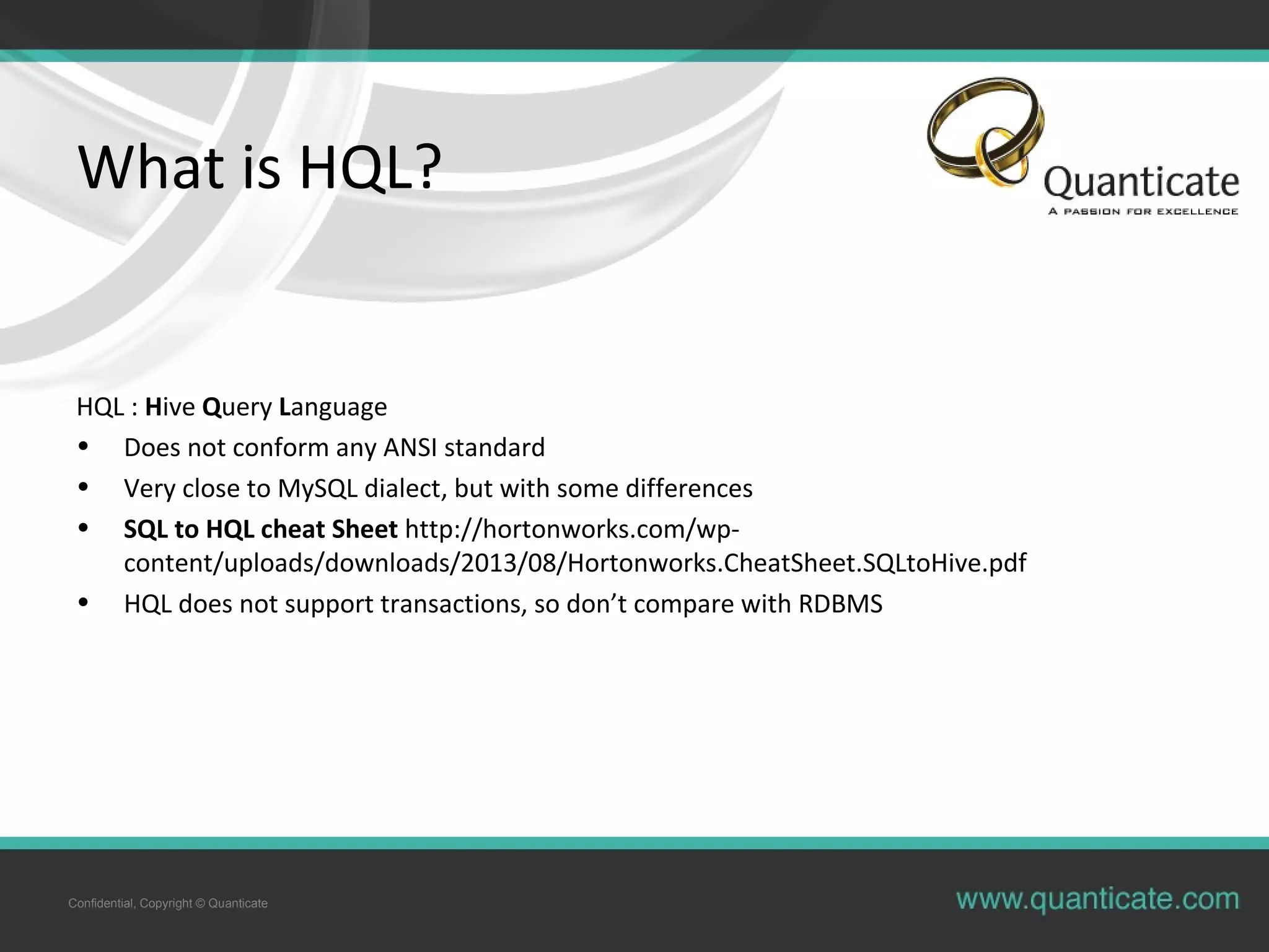 Confidential, Copyright © Quanticate
What is HQL?
HQL : Hive Query Language
• Does not conform any ANSI standard
• Very close to MySQL dialect, but with some differences
• SQL to HQL cheat Sheet http://hortonworks.com/wp-
content/uploads/downloads/2013/08/Hortonworks.CheatSheet.SQLtoHive.pdf
• HQL does not support transactions, so don’t compare with RDBMS
 