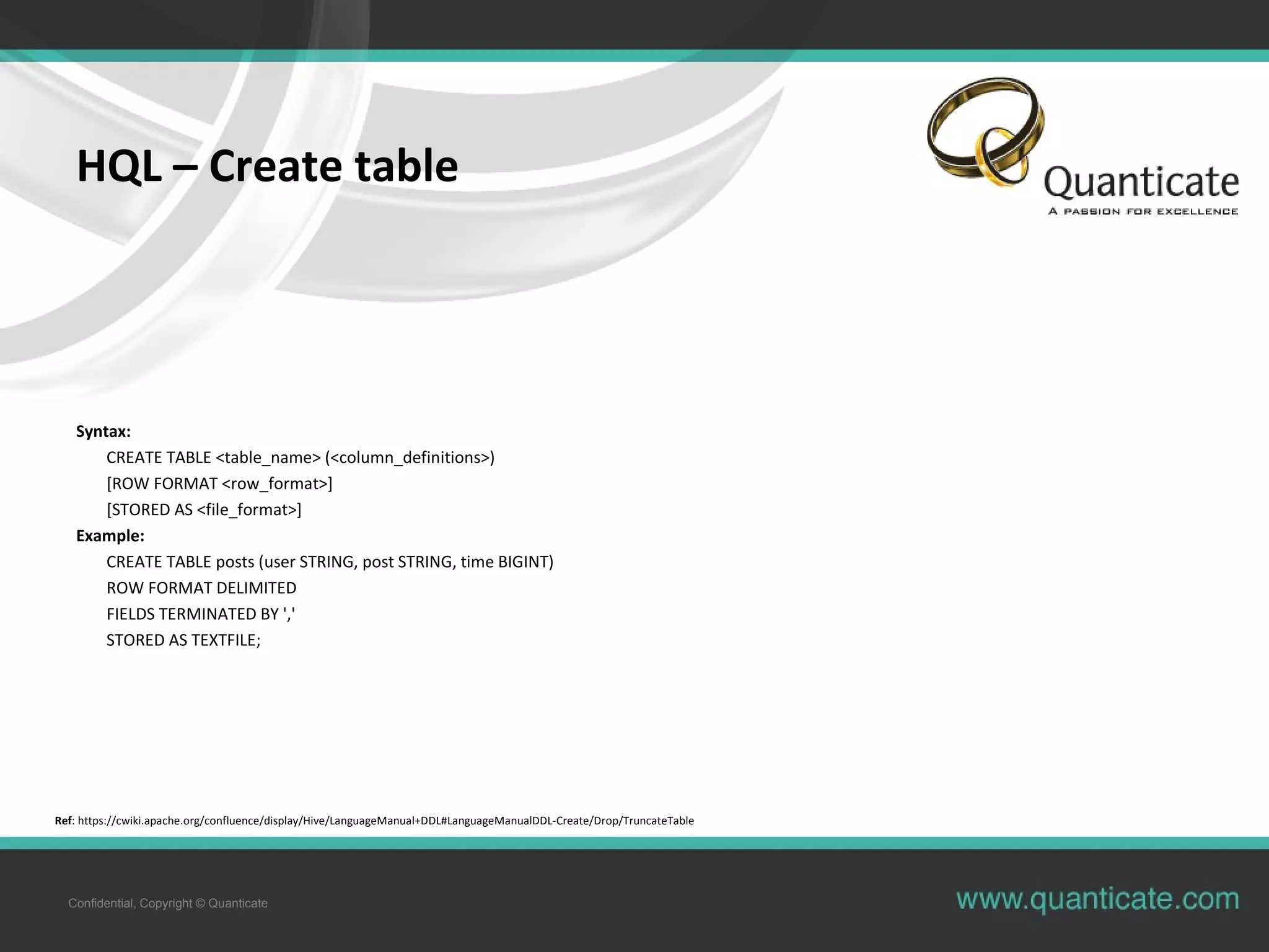 Confidential, Copyright © Quanticate
HQL – Create table
Syntax:
CREATE TABLE <table_name> (<column_definitions>)
[ROW FORMAT <row_format>]
[STORED AS <file_format>]
Example:
CREATE TABLE posts (user STRING, post STRING, time BIGINT)
ROW FORMAT DELIMITED
FIELDS TERMINATED BY ','
STORED AS TEXTFILE;
Ref: https://cwiki.apache.org/confluence/display/Hive/LanguageManual+DDL#LanguageManualDDL-Create/Drop/TruncateTable
 