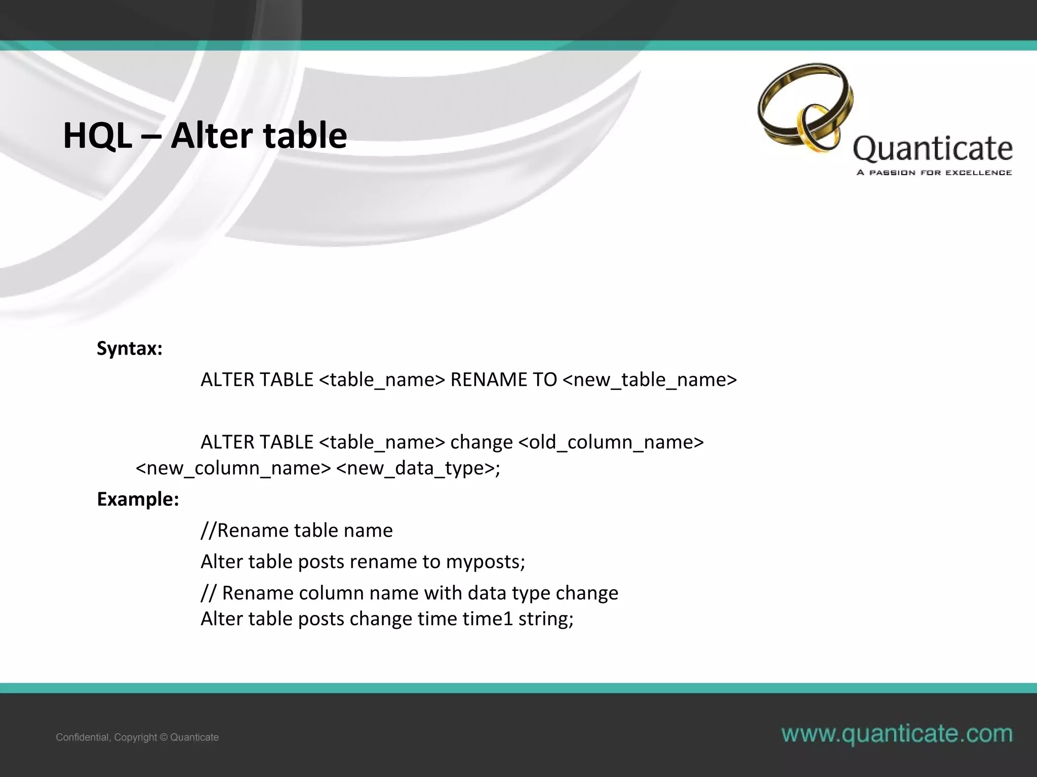 Confidential, Copyright © Quanticate
HQL – Alter table
Syntax:
ALTER TABLE <table_name> RENAME TO <new_table_name>
ALTER TABLE <table_name> change <old_column_name>
<new_column_name> <new_data_type>;
Example:
//Rename table name
Alter table posts rename to myposts;
// Rename column name with data type change
Alter table posts change time time1 string;
 
