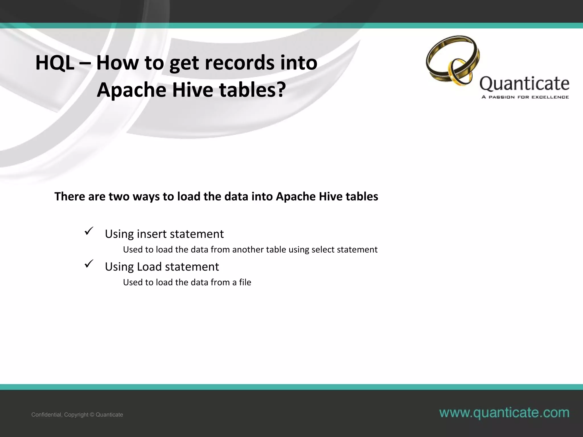 Confidential, Copyright © Quanticate
HQL – How to get records into
Apache Hive tables?
There are two ways to load the data into Apache Hive tables
 Using insert statement
Used to load the data from another table using select statement
 Using Load statement
Used to load the data from a file
 