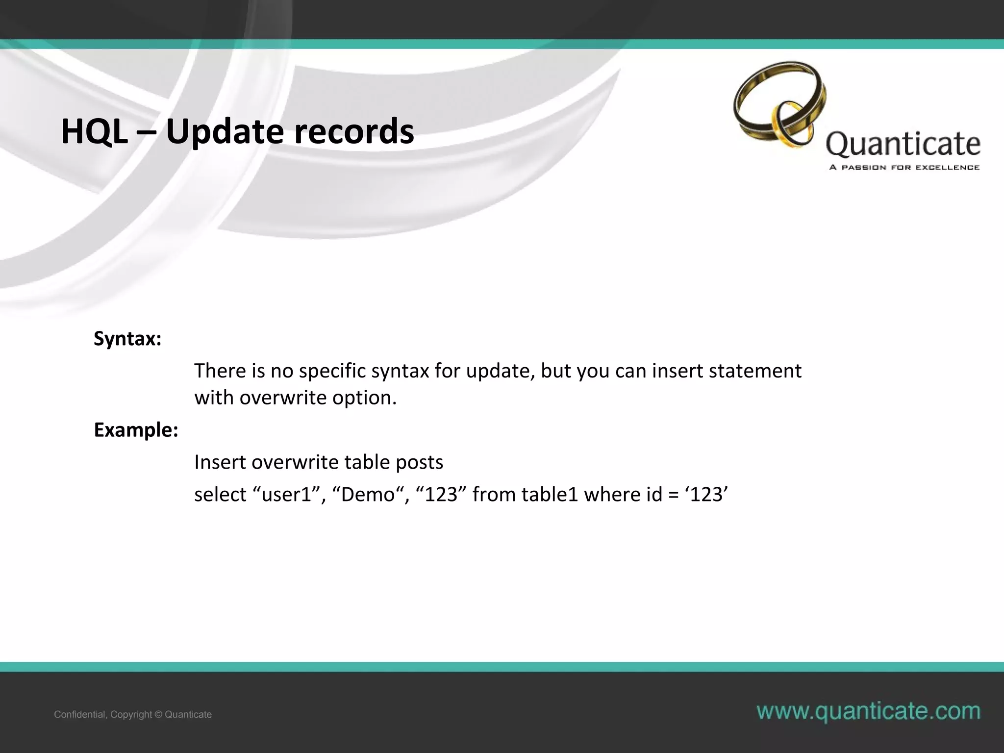 Confidential, Copyright © Quanticate
HQL – Update records
Syntax:
There is no specific syntax for update, but you can insert statement
with overwrite option.
Example:
Insert overwrite table posts
select “user1”, “Demo“, “123” from table1 where id = ‘123’
 