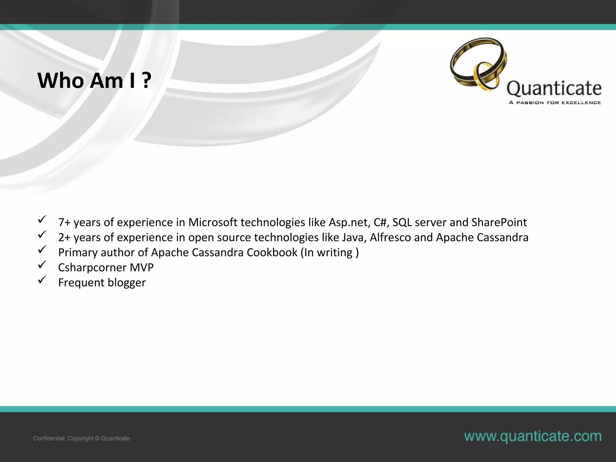 Confidential, Copyright © Quanticate
Who Am I ?
 7+ years of experience in Microsoft technologies like Asp.net, C#, SQL server and SharePoint
 2+ years of experience in open source technologies like Java, Alfresco and Apache Cassandra
 Primary author of Apache Cassandra Cookbook (In writing )
 Csharpcorner MVP
 Frequent blogger
 