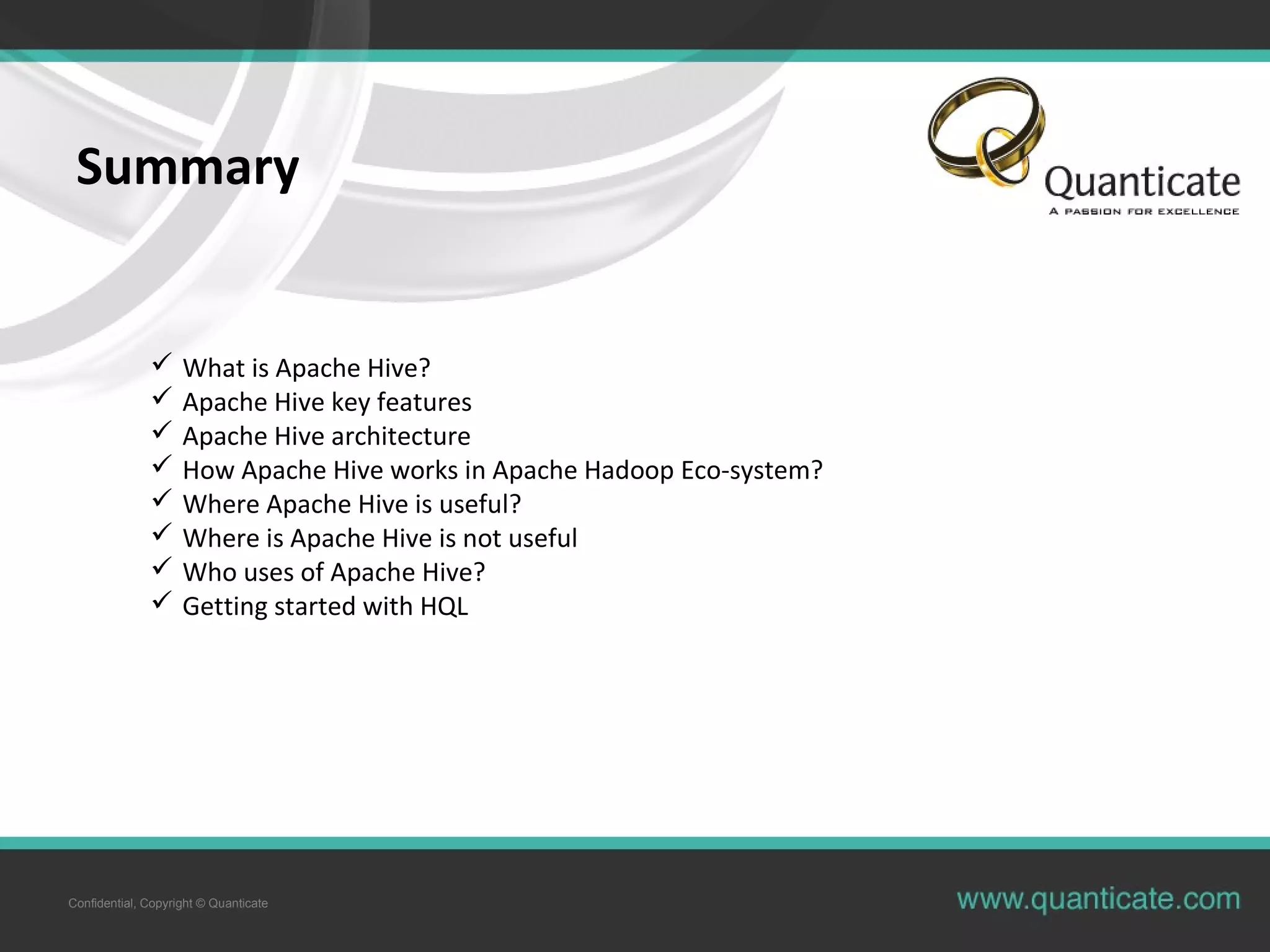 Confidential, Copyright © Quanticate
Summary
 What is Apache Hive?
 Apache Hive key features
 Apache Hive architecture
 How Apache Hive works in Apache Hadoop Eco-system?
 Where Apache Hive is useful?
 Where is Apache Hive is not useful
 Who uses of Apache Hive?
 Getting started with HQL
 
