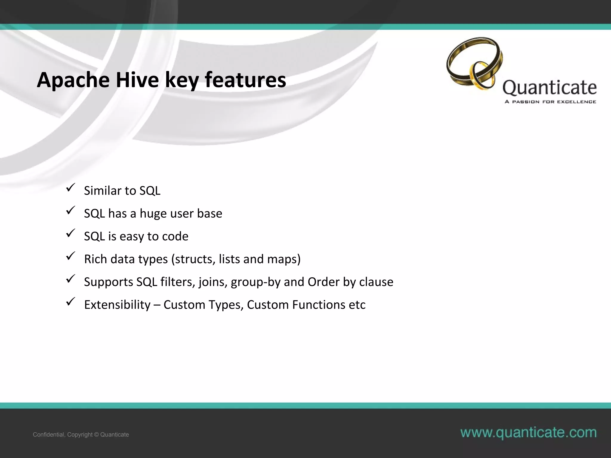 Confidential, Copyright © Quanticate
Apache Hive key features
 Similar to SQL
 SQL has a huge user base
 SQL is easy to code
 Rich data types (structs, lists and maps)
 Supports SQL filters, joins, group-by and Order by clause
 Extensibility – Custom Types, Custom Functions etc
 