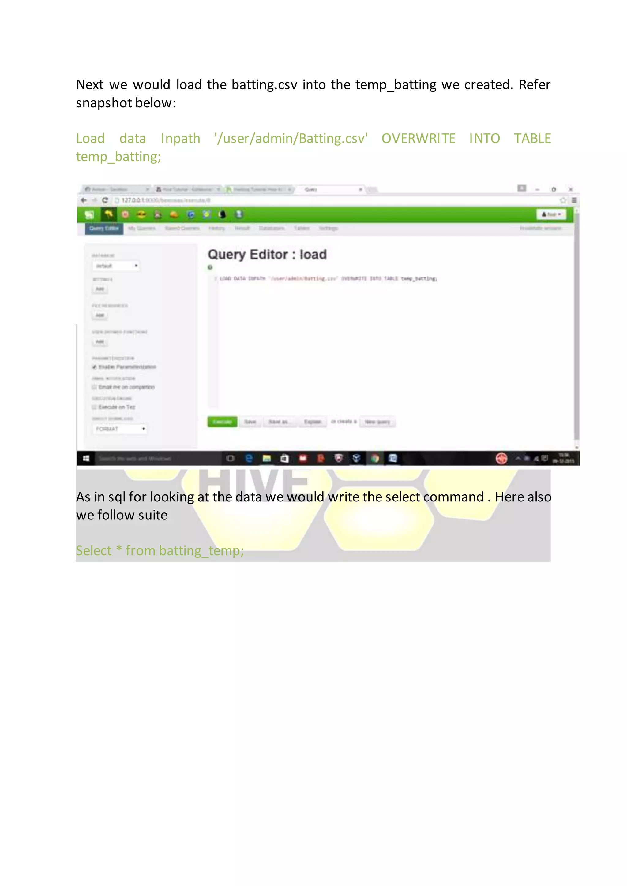 Next we would load the batting.csv into the temp_batting we created. Refer
snapshot below:
Load data Inpath '/user/admin/Batting.csv' OVERWRITE INTO TABLE
temp_batting;
As in sql for looking at the data we would write the select command . Here also
we follow suite
Select * from batting_temp;
 