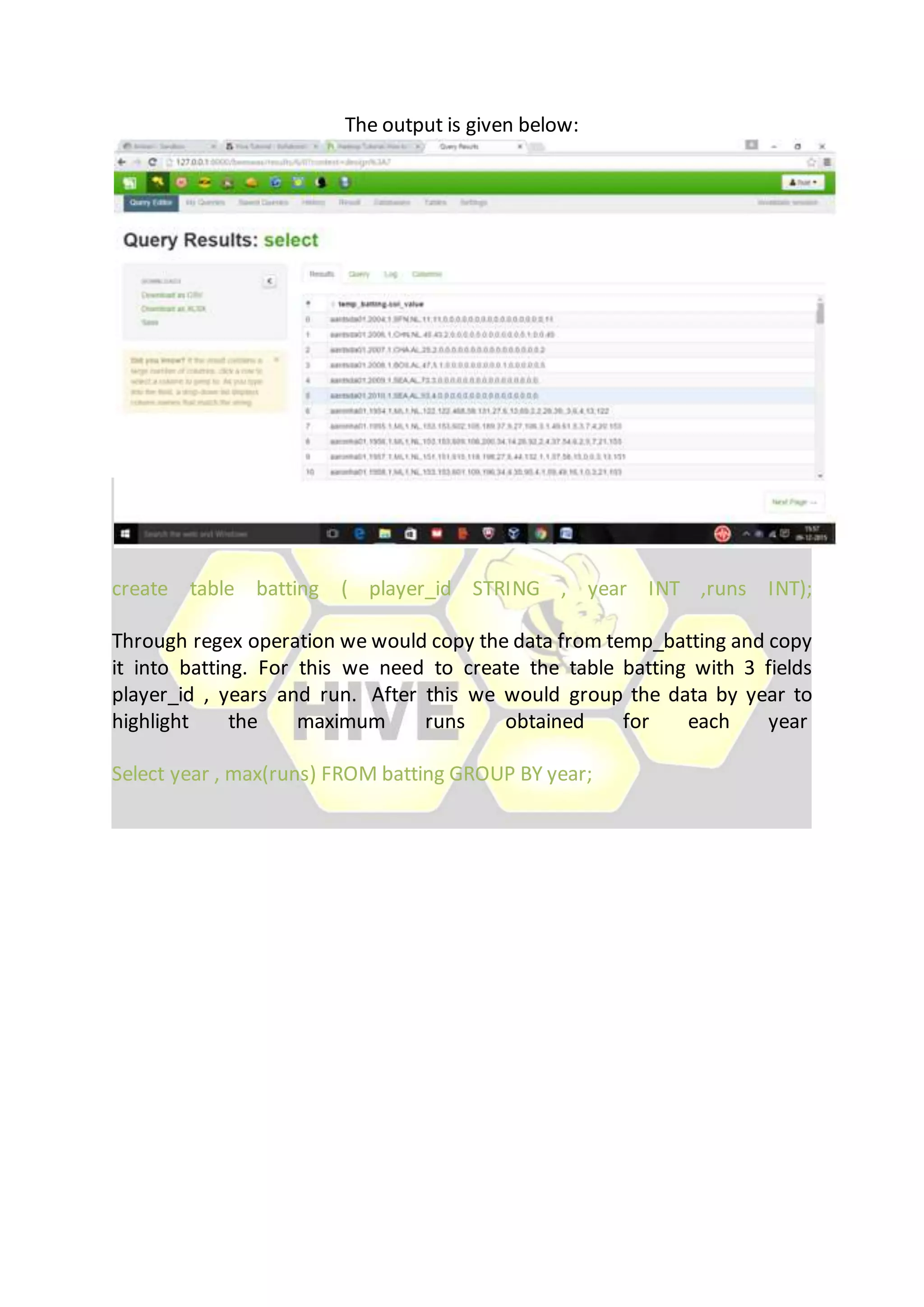 The output is given below:
create table batting ( player_id STRING , year INT ,runs INT);
Through regex operation we would copy the data from temp_batting and copy
it into batting. For this we need to create the table batting with 3 fields
player_id , years and run. After this we would group the data by year to
highlight the maximum runs obtained for each year
Select year , max(runs) FROM batting GROUP BY year;
 
