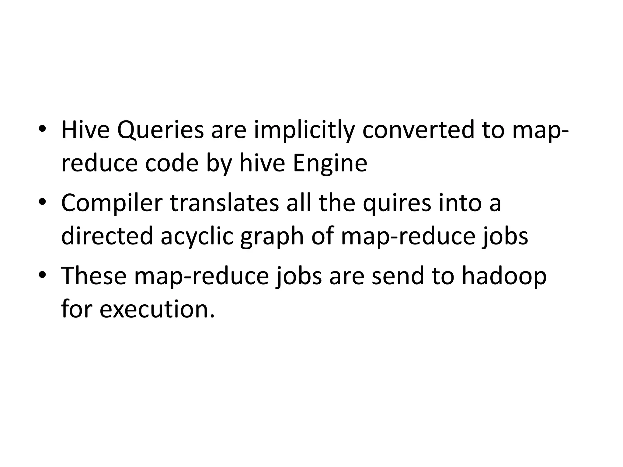 • Hive Queries are implicitly converted to map-
reduce code by hive Engine
• Compiler translates all the quires into a
directed acyclic graph of map-reduce jobs
• These map-reduce jobs are send to hadoop
for execution.
 
